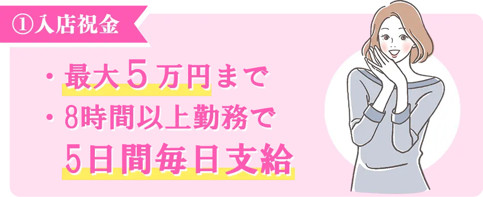 ①入店祝金　・最大５万円まで　・8時間以上勤務で5日間毎日支給